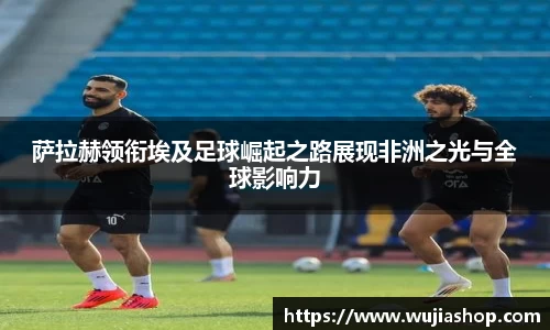 萨拉赫领衔埃及足球崛起之路展现非洲之光与全球影响力